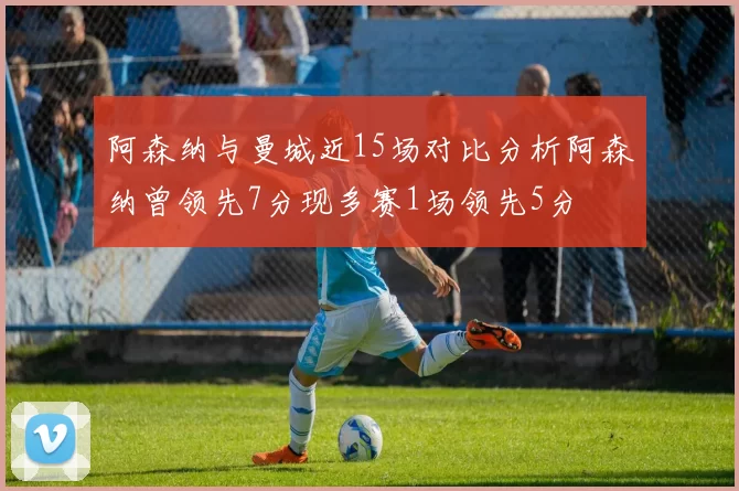 阿森纳与曼城近15场对比分析阿森纳曾领先7分现多赛1场领先5分